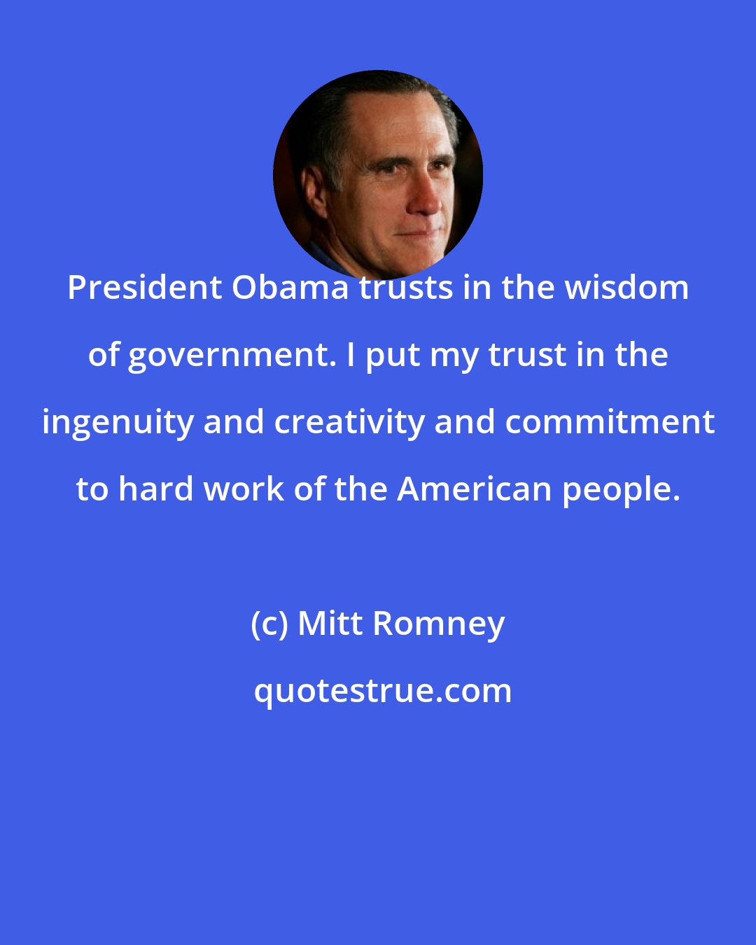 Mitt Romney: President Obama trusts in the wisdom of government. I put my trust in the ingenuity and creativity and commitment to hard work of the American people.