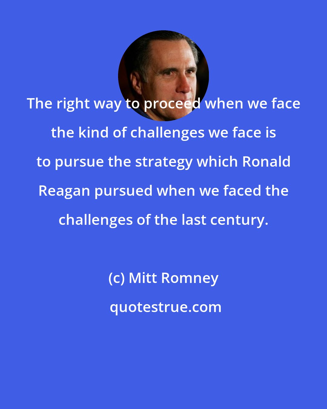 Mitt Romney: The right way to proceed when we face the kind of challenges we face is to pursue the strategy which Ronald Reagan pursued when we faced the challenges of the last century.