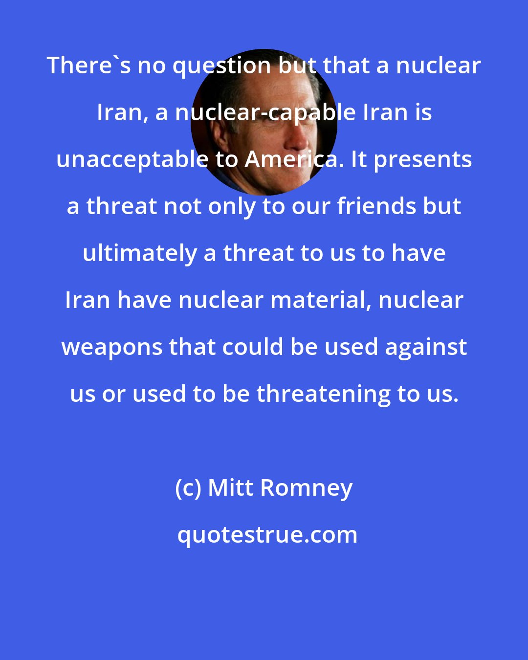 Mitt Romney: There's no question but that a nuclear Iran, a nuclear-capable Iran is unacceptable to America. It presents a threat not only to our friends but ultimately a threat to us to have Iran have nuclear material, nuclear weapons that could be used against us or used to be threatening to us.