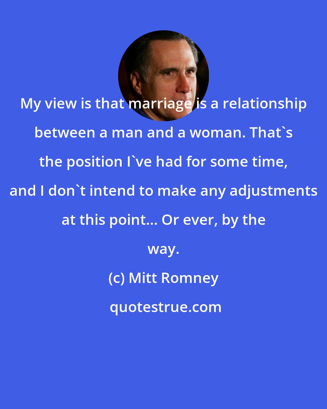 Mitt Romney: My view is that marriage is a relationship between a man and a woman. That's the position I've had for some time, and I don't intend to make any adjustments at this point... Or ever, by the way.