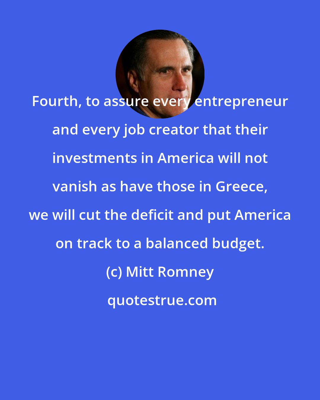 Mitt Romney: Fourth, to assure every entrepreneur and every job creator that their investments in America will not vanish as have those in Greece, we will cut the deficit and put America on track to a balanced budget.
