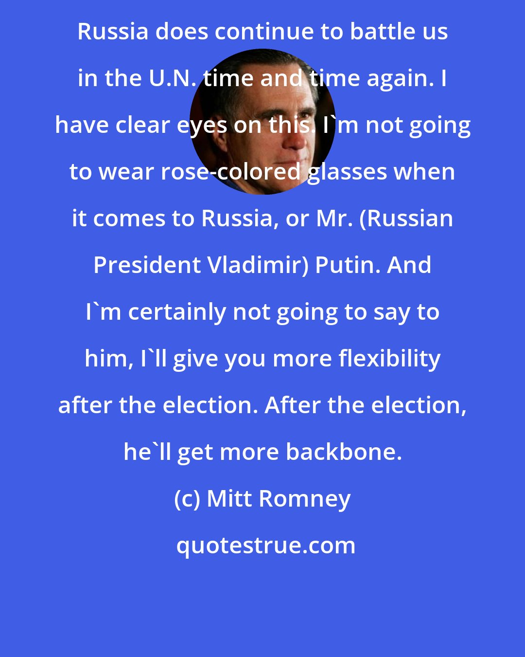 Mitt Romney: Russia does continue to battle us in the U.N. time and time again. I have clear eyes on this. I'm not going to wear rose-colored glasses when it comes to Russia, or Mr. (Russian President Vladimir) Putin. And I'm certainly not going to say to him, I'll give you more flexibility after the election. After the election, he'll get more backbone.