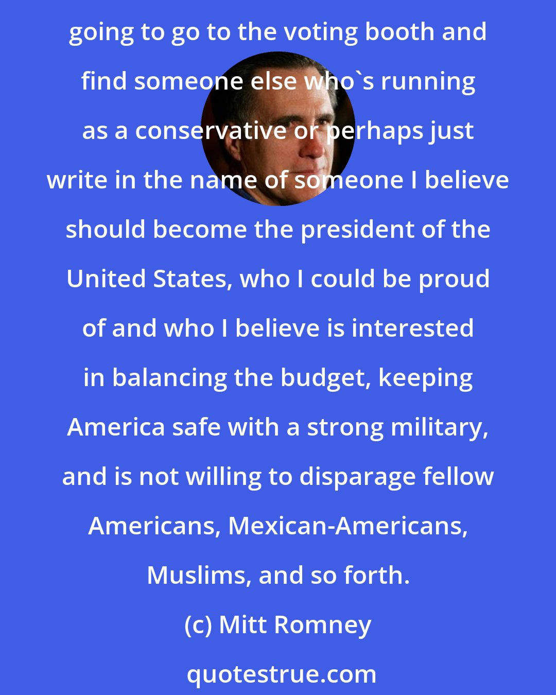 Mitt Romney: In terms of my own plans, I anticipate supporting one of the three, Ted Cruz, Marco Rubio or John Kasich as our nominee. If they don't become the nominee, then I'm probably going to go to the voting booth and find someone else who's running as a conservative or perhaps just write in the name of someone I believe should become the president of the United States, who I could be proud of and who I believe is interested in balancing the budget, keeping America safe with a strong military, and is not willing to disparage fellow Americans, Mexican-Americans, Muslims, and so forth.