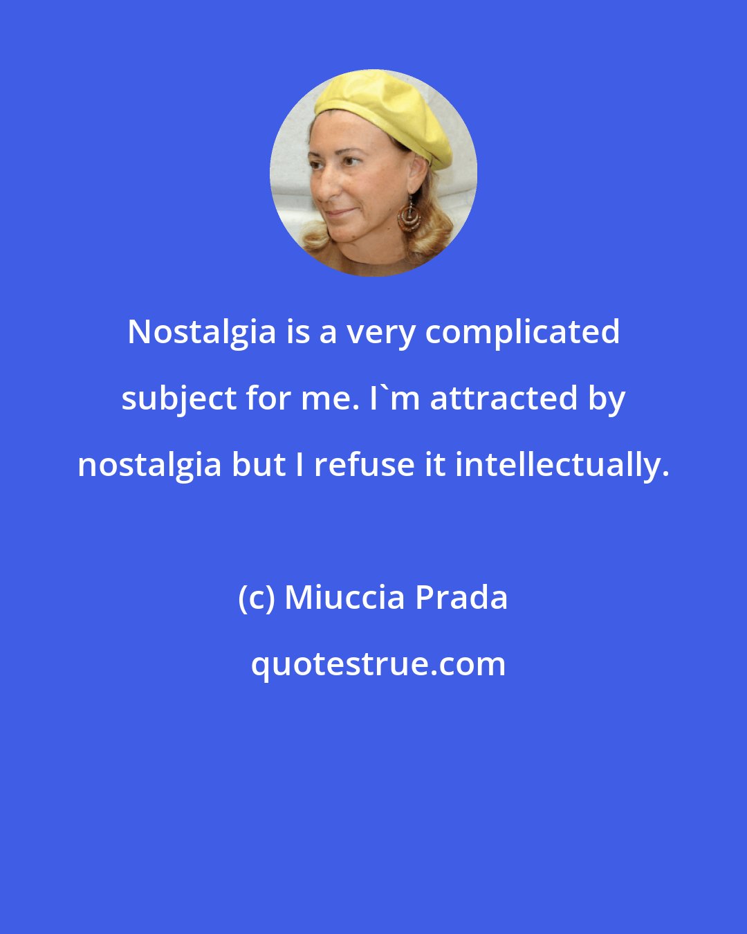 Miuccia Prada: Nostalgia is a very complicated subject for me. I'm attracted by nostalgia but I refuse it intellectually.