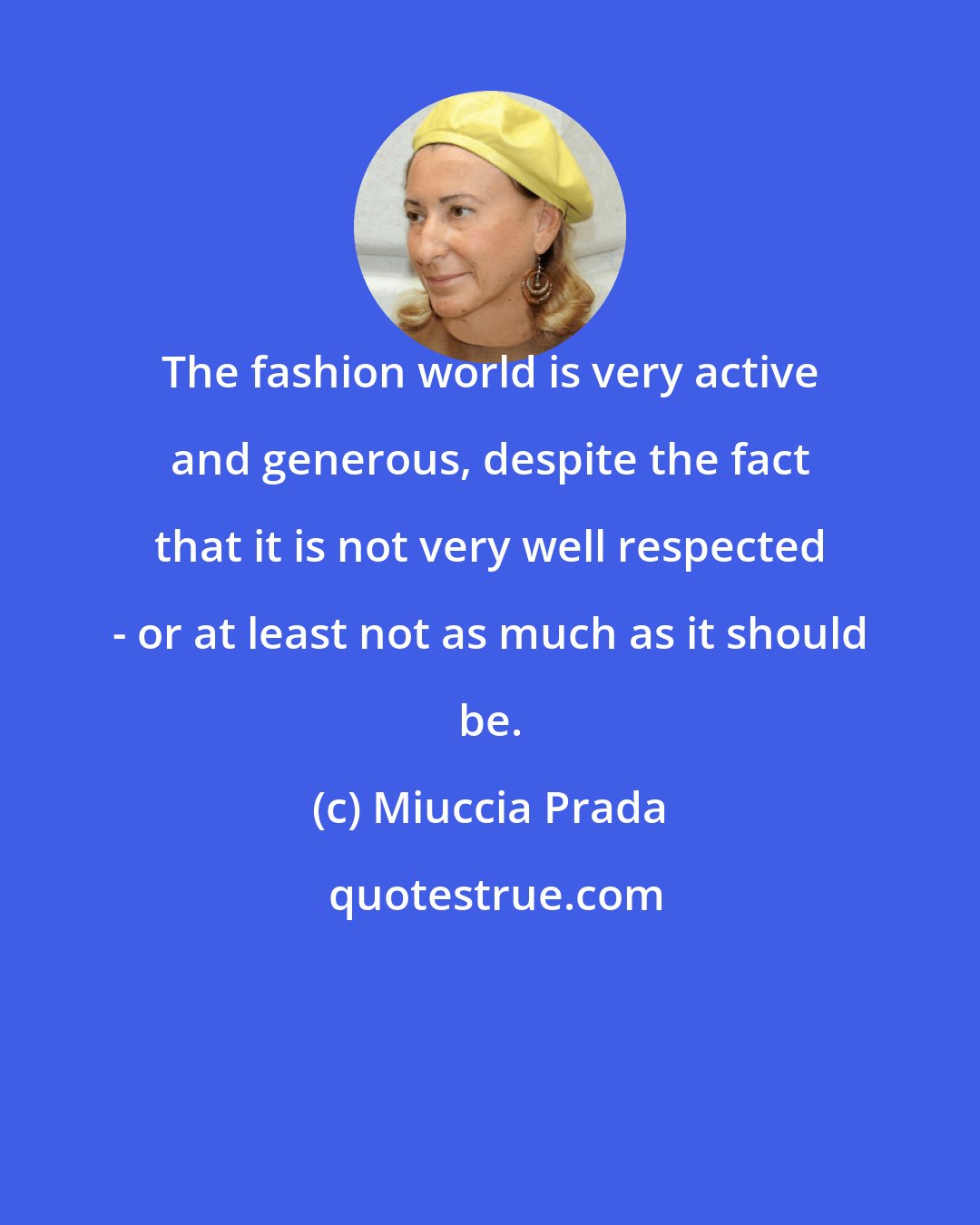 Miuccia Prada: The fashion world is very active and generous, despite the fact that it is not very well respected - or at least not as much as it should be.