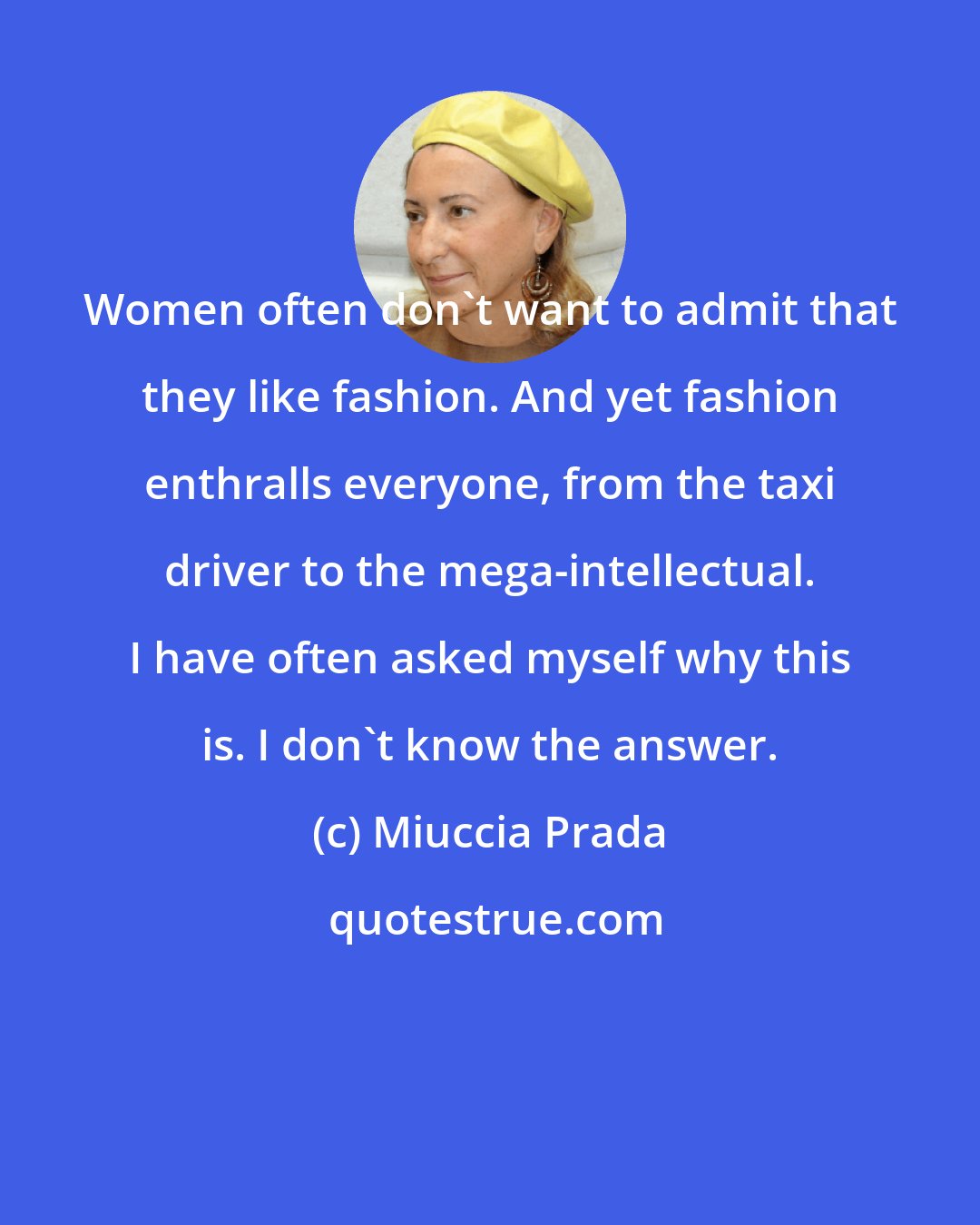 Miuccia Prada: Women often don't want to admit that they like fashion. And yet fashion enthralls everyone, from the taxi driver to the mega-intellectual. I have often asked myself why this is. I don't know the answer.