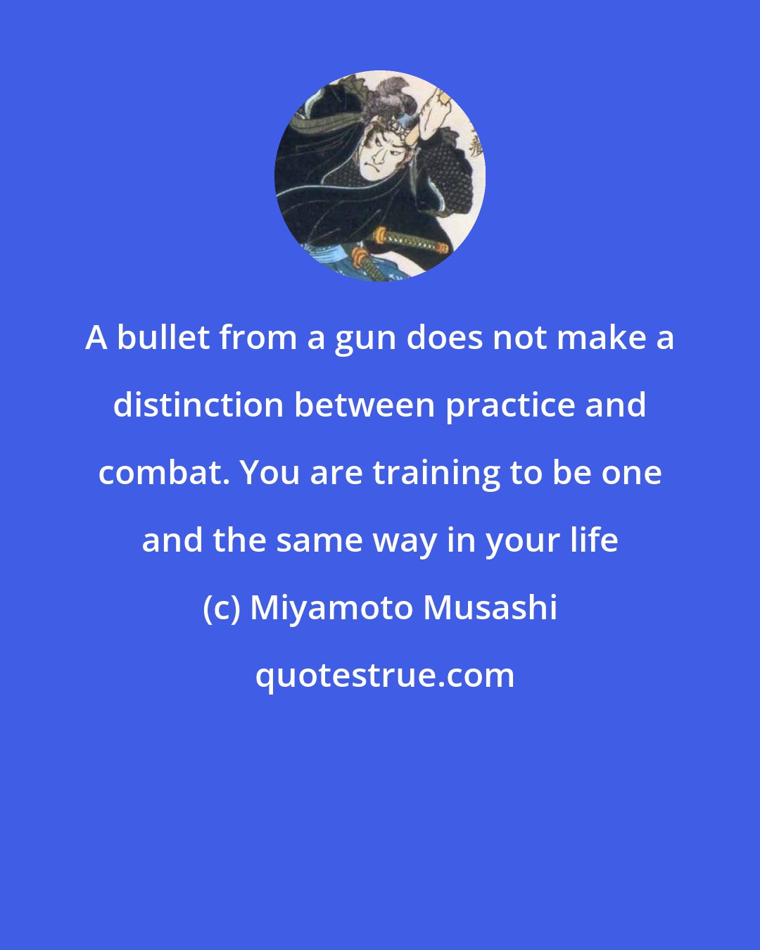 Miyamoto Musashi: A bullet from a gun does not make a distinction between practice and combat. You are training to be one and the same way in your life