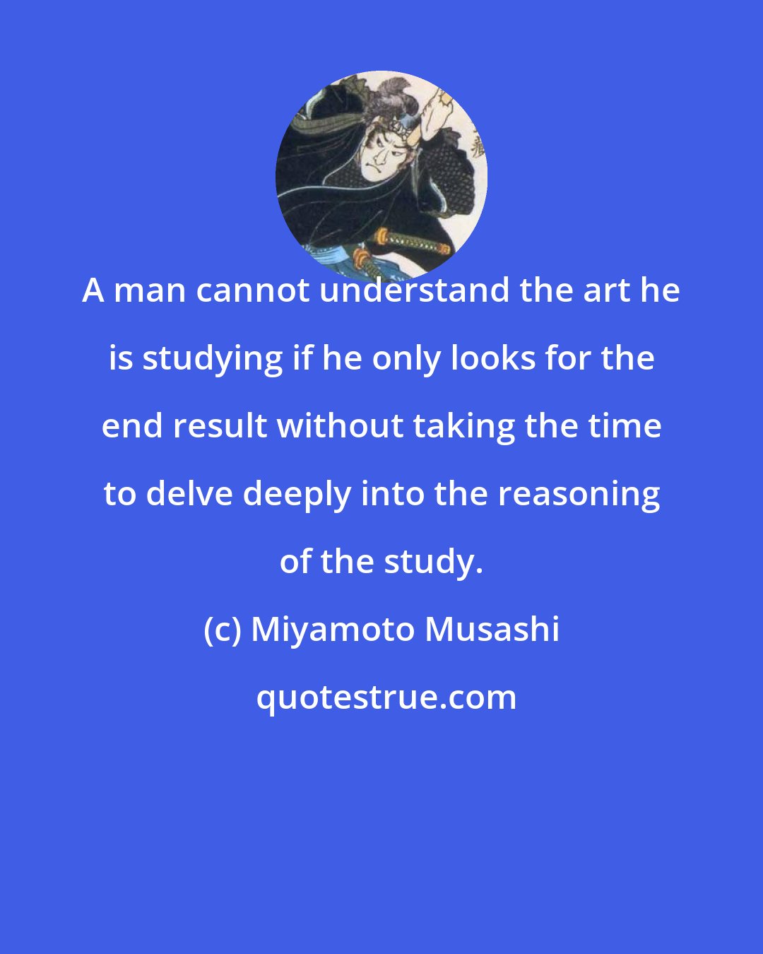 Miyamoto Musashi: A man cannot understand the art he is studying if he only looks for the end result without taking the time to delve deeply into the reasoning of the study.