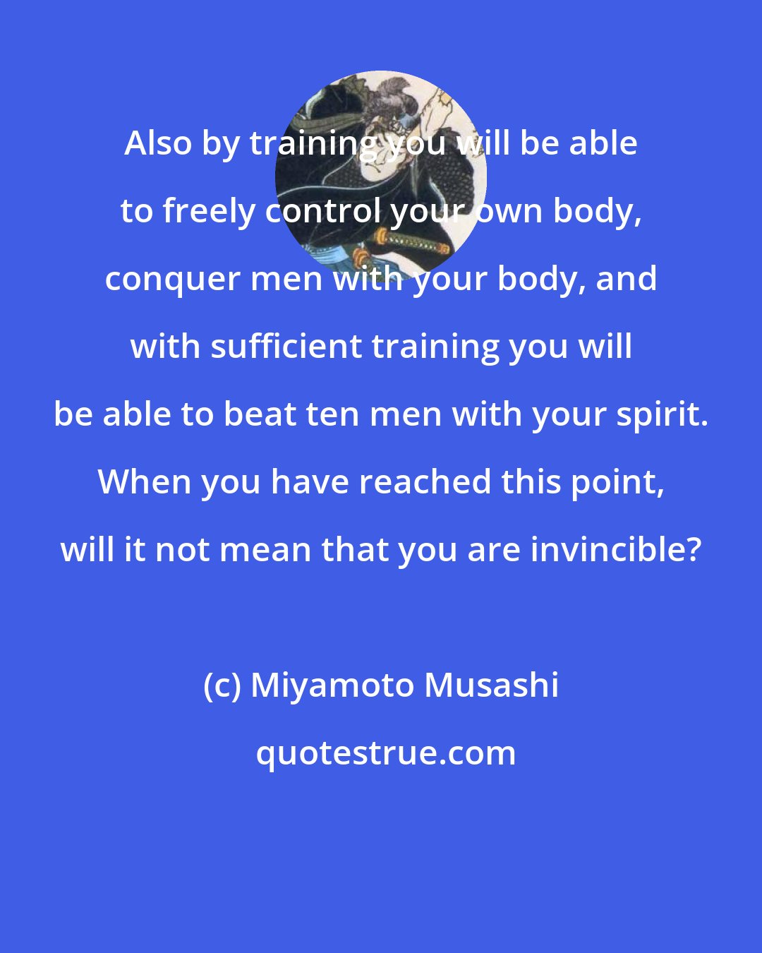 Miyamoto Musashi: Also by training you will be able to freely control your own body, conquer men with your body, and with sufficient training you will be able to beat ten men with your spirit. When you have reached this point, will it not mean that you are invincible?