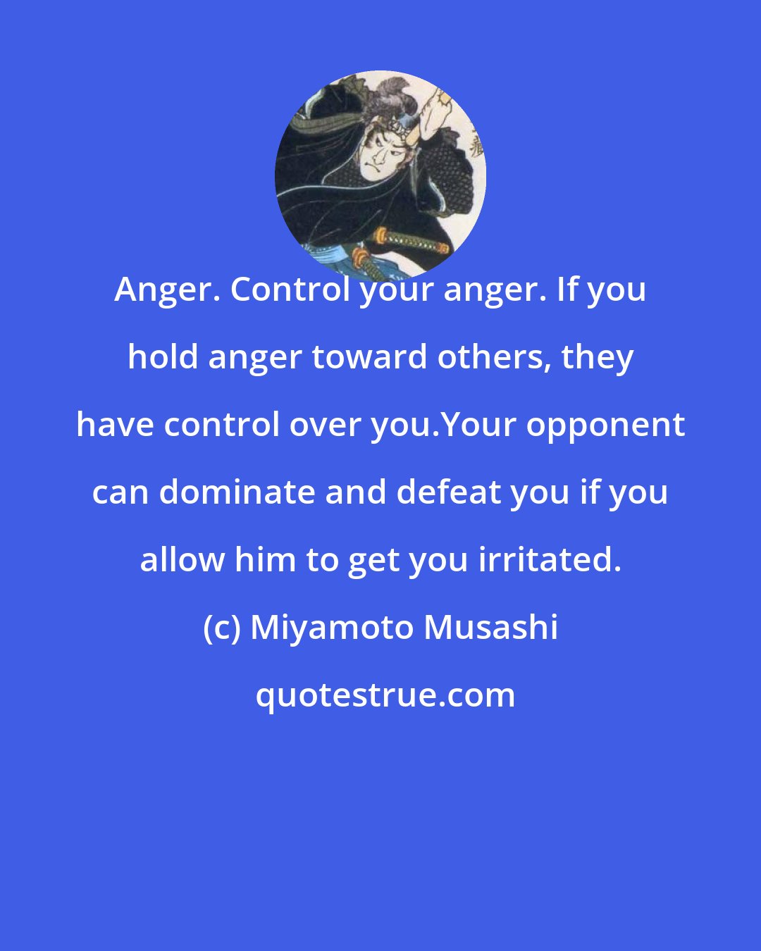 Miyamoto Musashi: Anger. Control your anger. If you hold anger toward others, they have control over you.Your opponent can dominate and defeat you if you allow him to get you irritated.