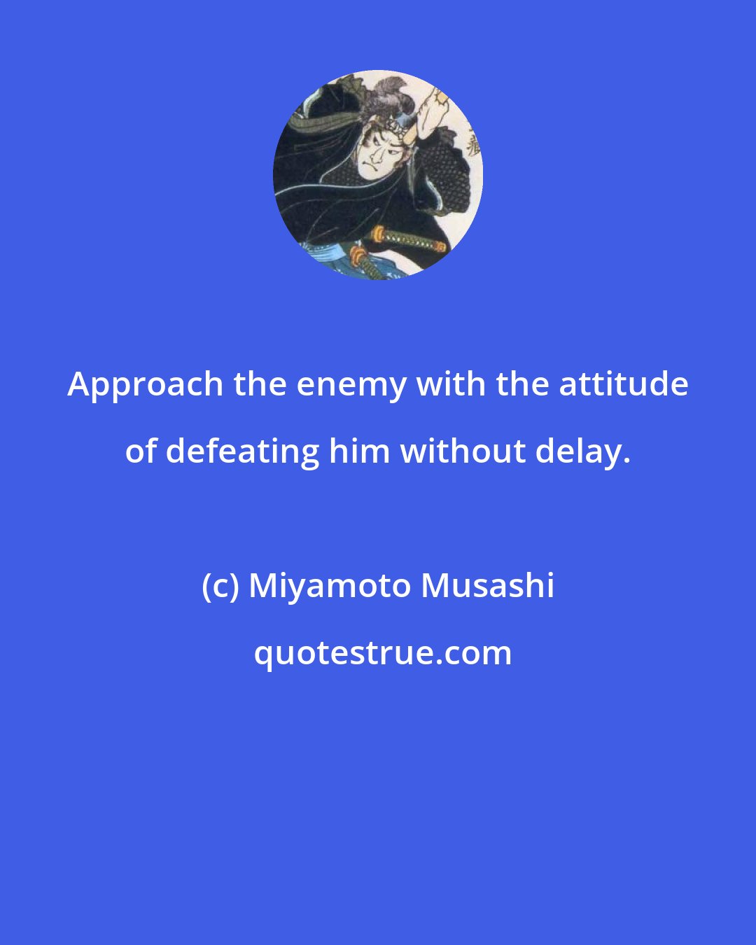 Miyamoto Musashi: Approach the enemy with the attitude of defeating him without delay.