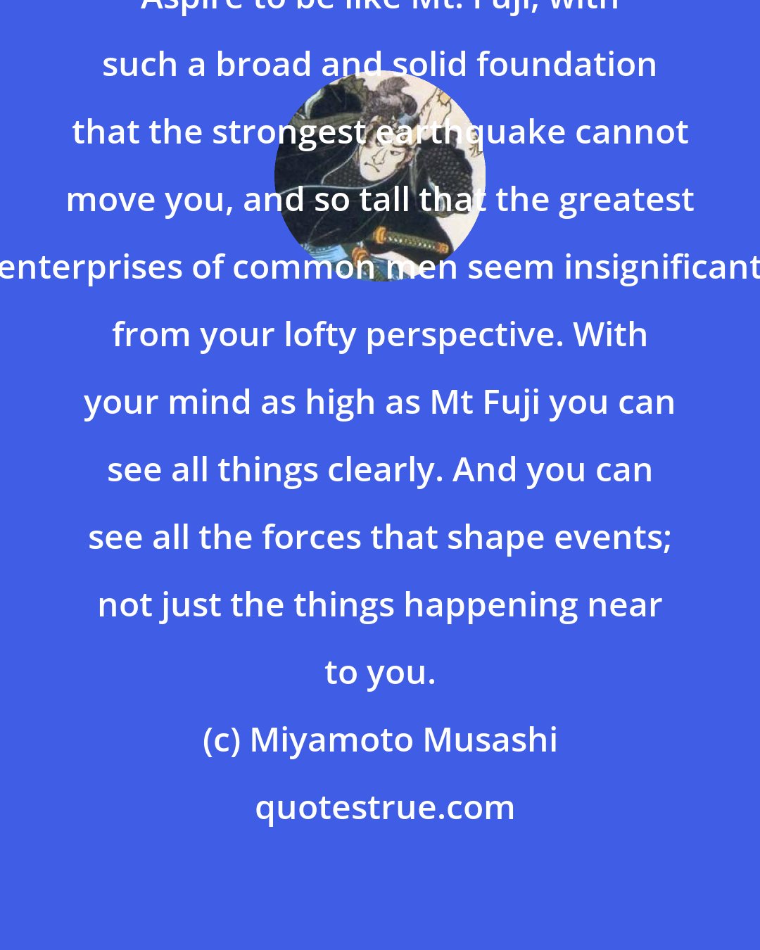 Miyamoto Musashi: Aspire to be like Mt. Fuji, with such a broad and solid foundation that the strongest earthquake cannot move you, and so tall that the greatest enterprises of common men seem insignificant from your lofty perspective. With your mind as high as Mt Fuji you can see all things clearly. And you can see all the forces that shape events; not just the things happening near to you.