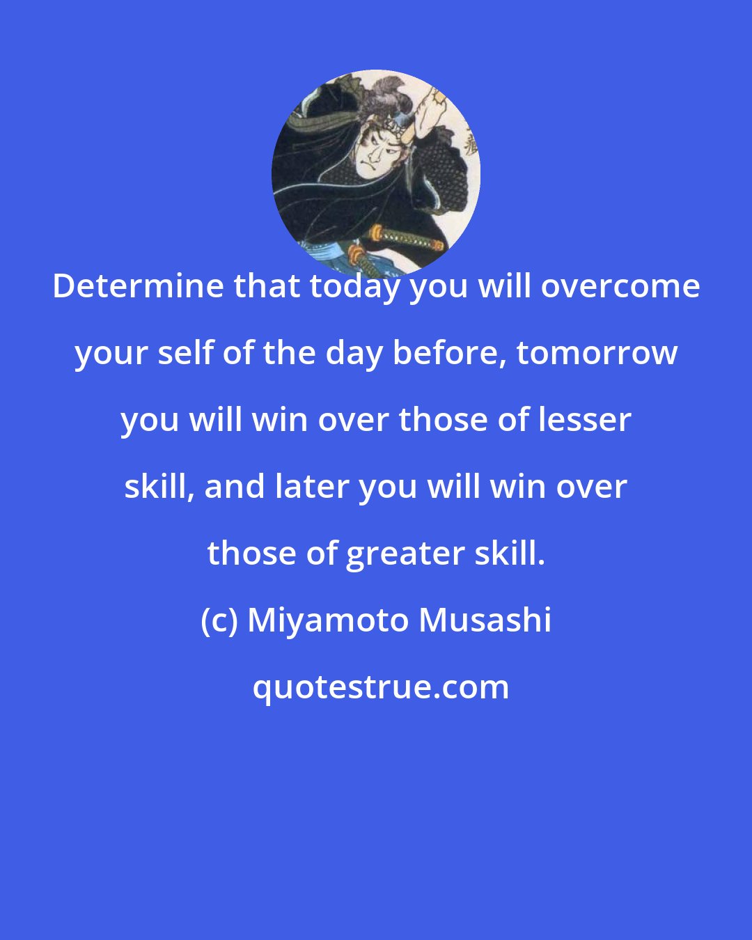 Miyamoto Musashi: Determine that today you will overcome your self of the day before, tomorrow you will win over those of lesser skill, and later you will win over those of greater skill.