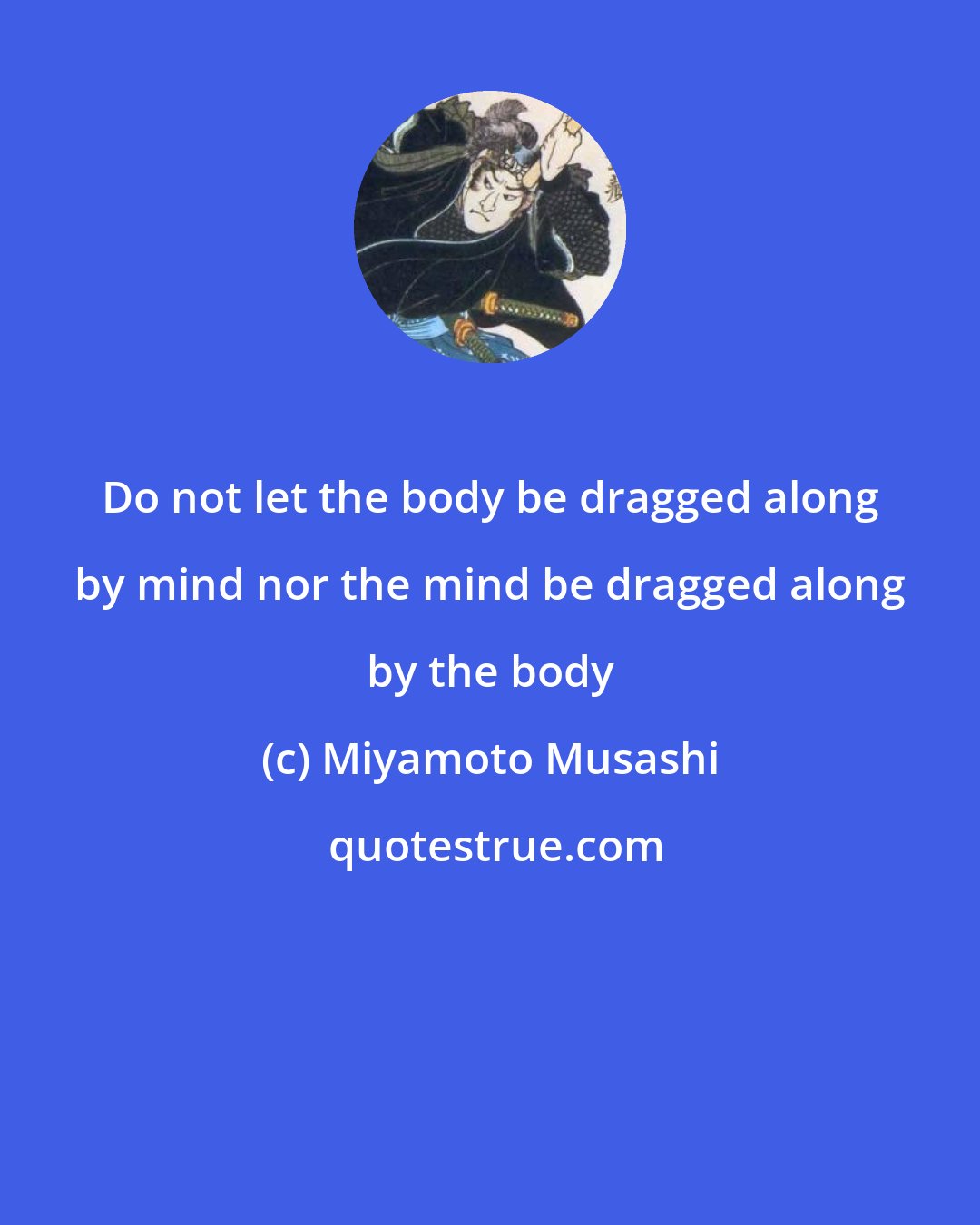 Miyamoto Musashi: Do not let the body be dragged along by mind nor the mind be dragged along by the body