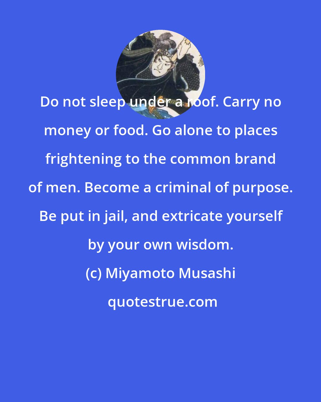 Miyamoto Musashi: Do not sleep under a roof. Carry no money or food. Go alone to places frightening to the common brand of men. Become a criminal of purpose. Be put in jail, and extricate yourself by your own wisdom.