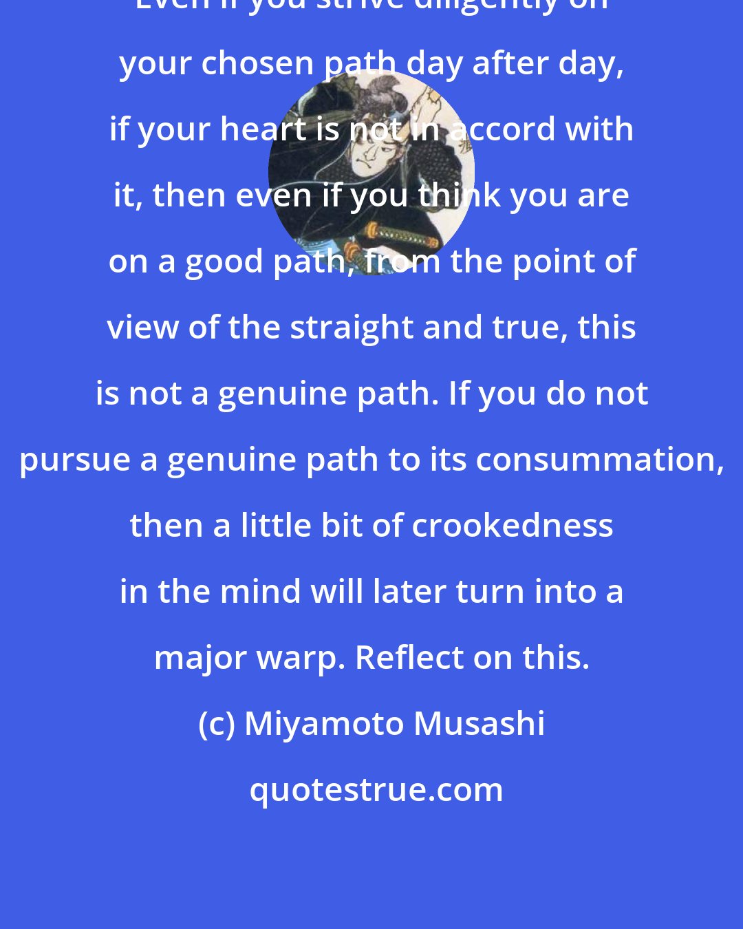 Miyamoto Musashi: Even if you strive diligently on your chosen path day after day, if your heart is not in accord with it, then even if you think you are on a good path, from the point of view of the straight and true, this is not a genuine path. If you do not pursue a genuine path to its consummation, then a little bit of crookedness in the mind will later turn into a major warp. Reflect on this.