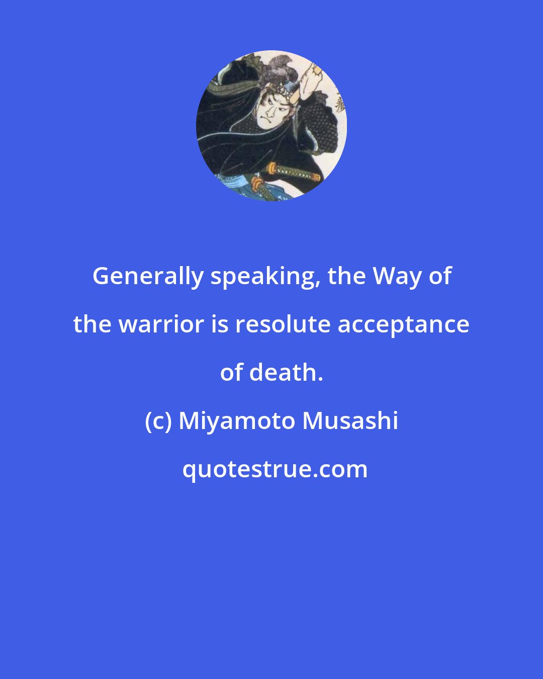 Miyamoto Musashi: Generally speaking, the Way of the warrior is resolute acceptance of death.