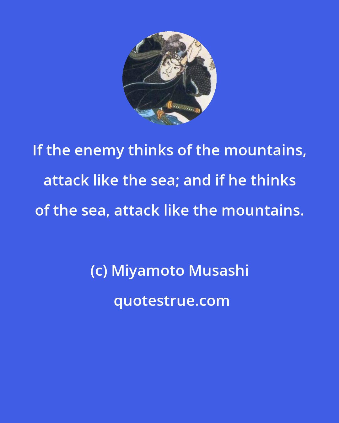 Miyamoto Musashi: If the enemy thinks of the mountains, attack like the sea; and if he thinks of the sea, attack like the mountains.