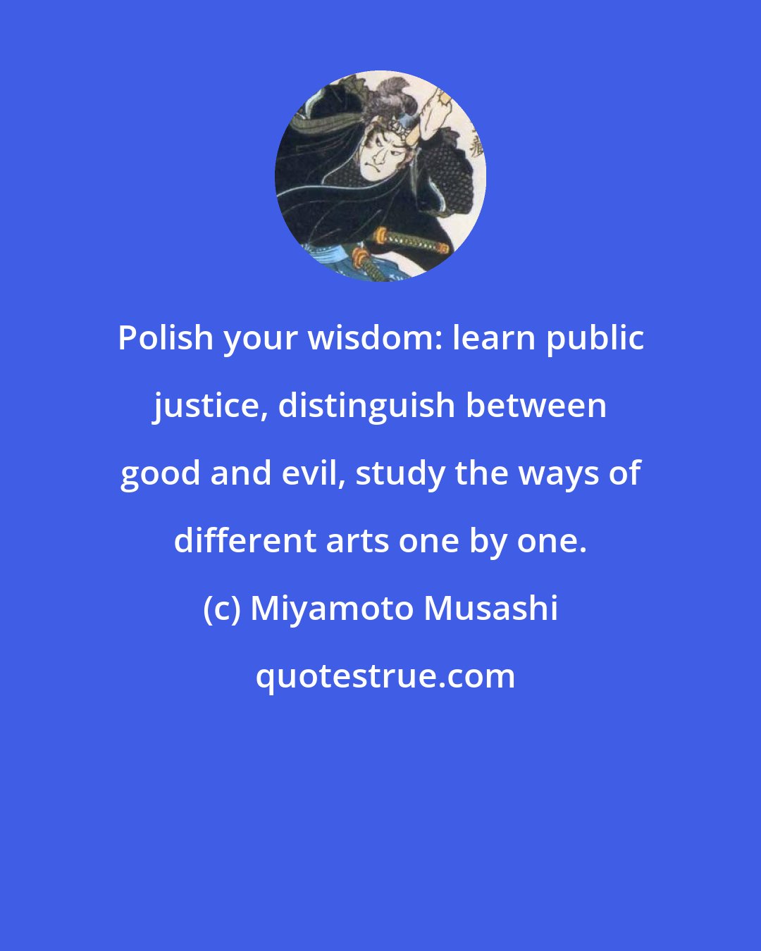 Miyamoto Musashi: Polish your wisdom: learn public justice, distinguish between good and evil, study the ways of different arts one by one.