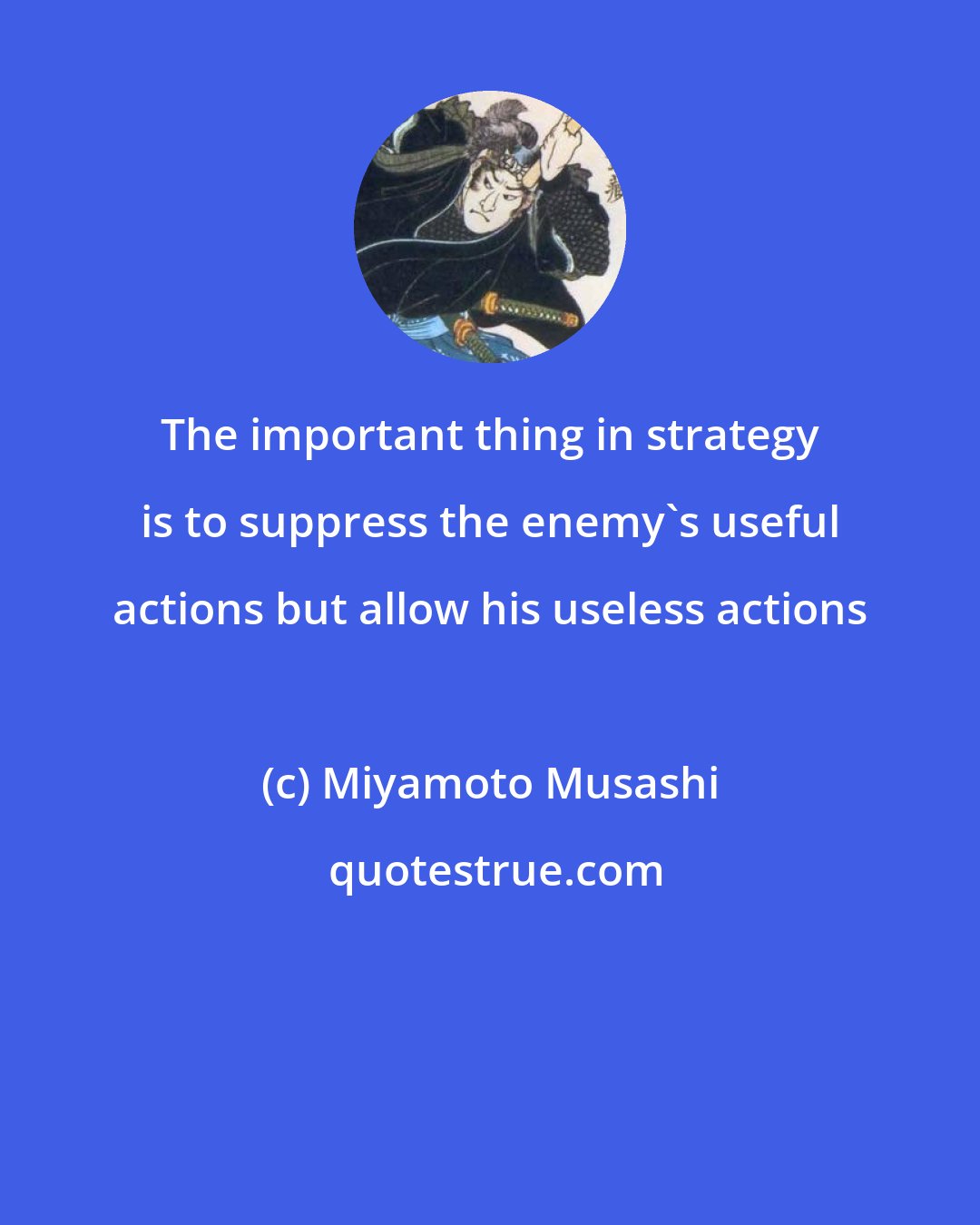 Miyamoto Musashi: The important thing in strategy is to suppress the enemy's useful actions but allow his useless actions