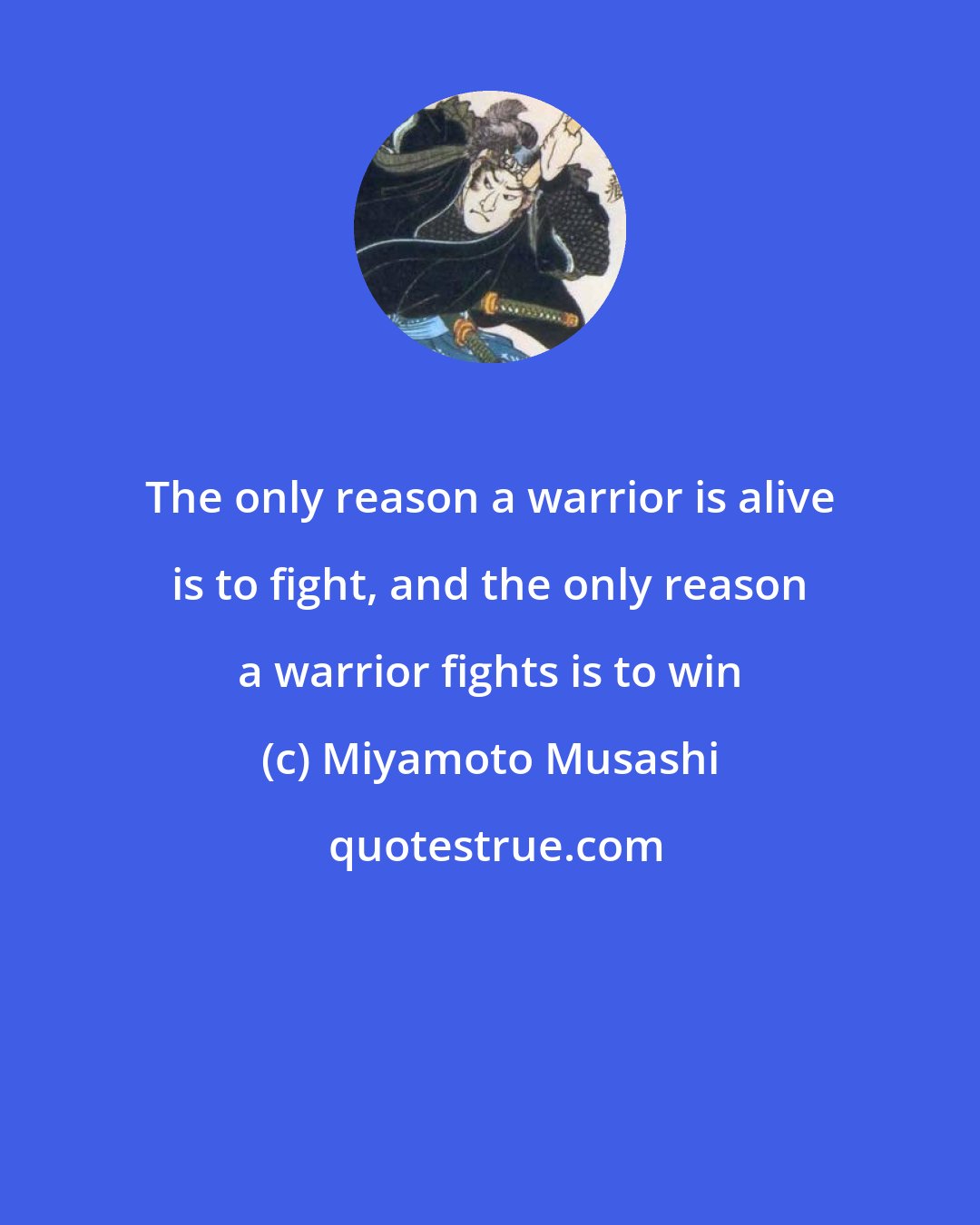 Miyamoto Musashi: The only reason a warrior is alive is to fight, and the only reason a warrior fights is to win