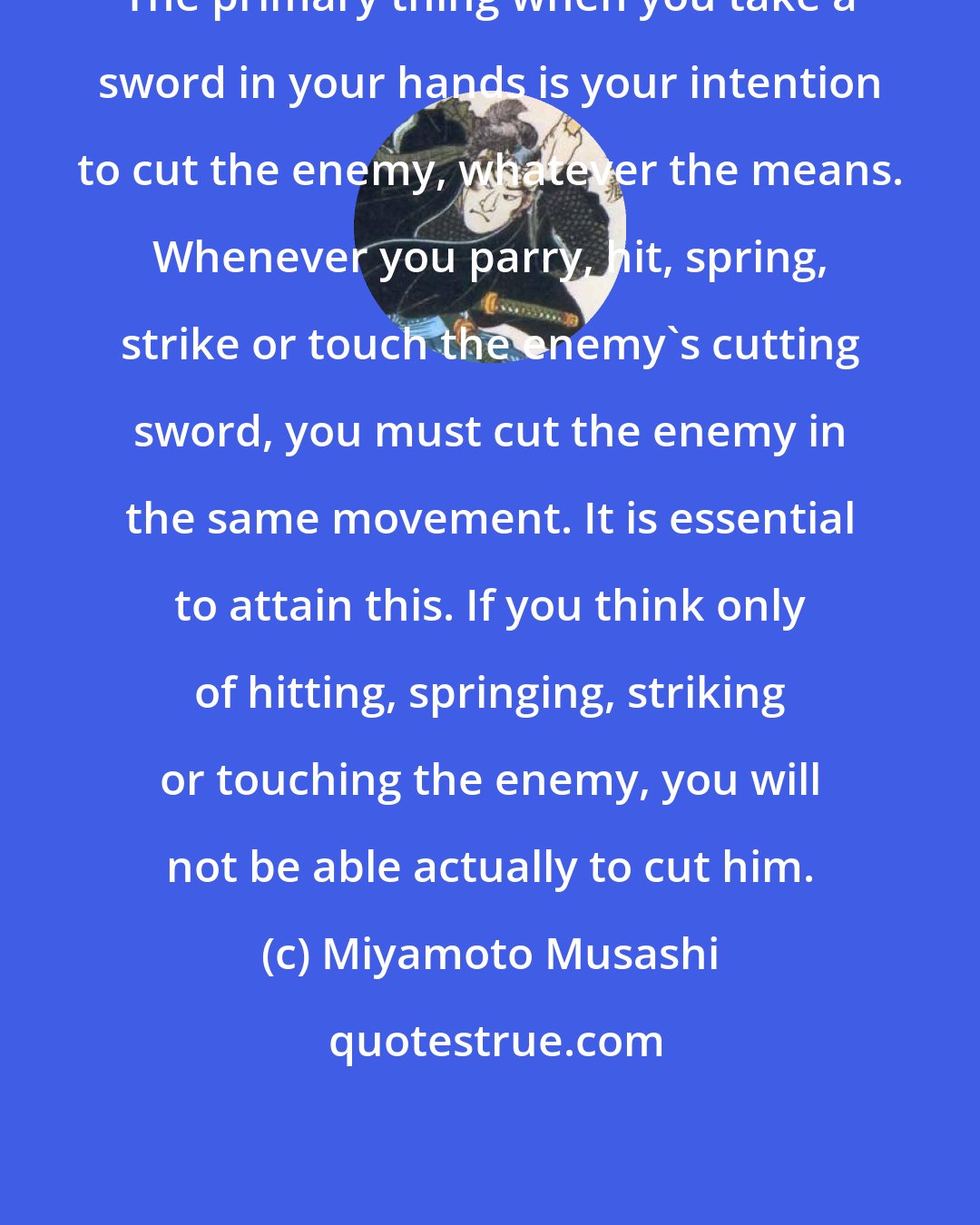 Miyamoto Musashi: The primary thing when you take a sword in your hands is your intention to cut the enemy, whatever the means. Whenever you parry, hit, spring, strike or touch the enemy's cutting sword, you must cut the enemy in the same movement. It is essential to attain this. If you think only of hitting, springing, striking or touching the enemy, you will not be able actually to cut him.