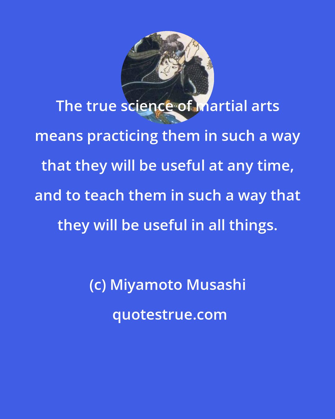 Miyamoto Musashi: The true science of martial arts means practicing them in such a way that they will be useful at any time, and to teach them in such a way that they will be useful in all things.