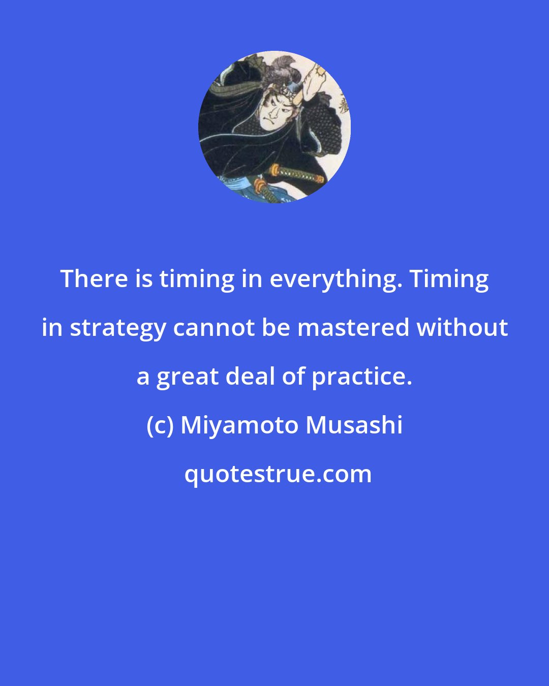 Miyamoto Musashi: There is timing in everything. Timing in strategy cannot be mastered without a great deal of practice.