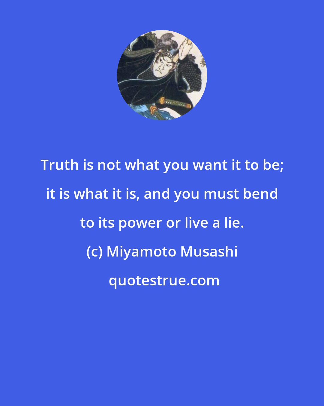 Miyamoto Musashi: Truth is not what you want it to be; it is what it is, and you must bend to its power or live a lie.