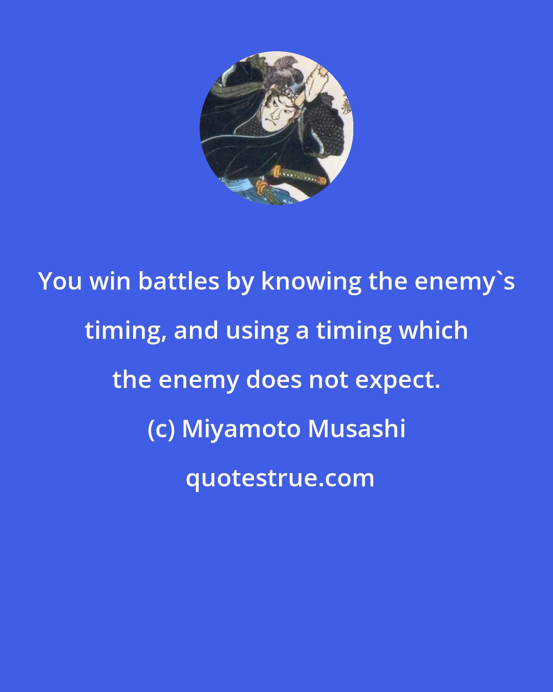 Miyamoto Musashi: You win battles by knowing the enemy's timing, and using a timing which the enemy does not expect.