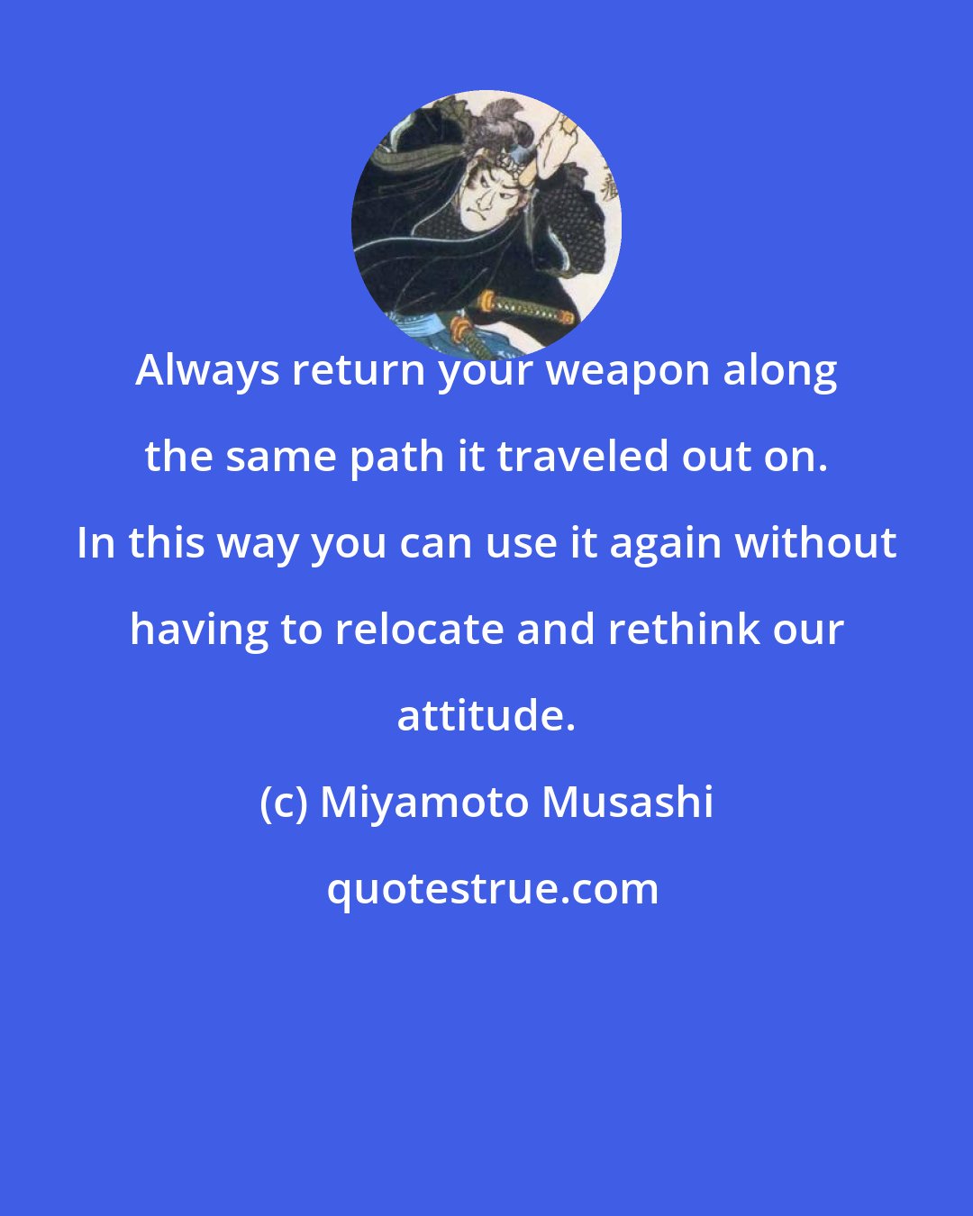 Miyamoto Musashi: Always return your weapon along the same path it traveled out on. In this way you can use it again without having to relocate and rethink our attitude.