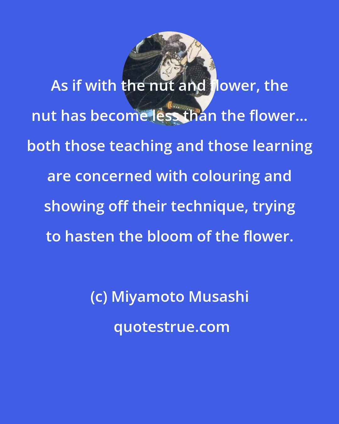 Miyamoto Musashi: As if with the nut and flower, the nut has become less than the flower... both those teaching and those learning are concerned with colouring and showing off their technique, trying to hasten the bloom of the flower.