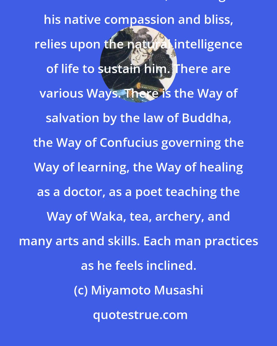 Miyamoto Musashi: As the innocent infant relies upon the mother for sustenance, so the innocent wanderer, following his native compassion and bliss, relies upon the natural intelligence of life to sustain him. There are various Ways. There is the Way of salvation by the law of Buddha, the Way of Confucius governing the Way of learning, the Way of healing as a doctor, as a poet teaching the Way of Waka, tea, archery, and many arts and skills. Each man practices as he feels inclined.