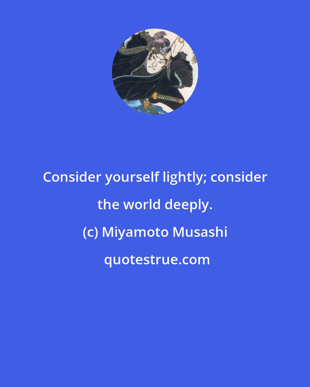 Miyamoto Musashi: Consider yourself lightly; consider the world deeply.