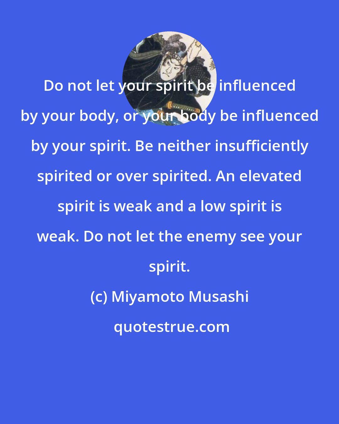 Miyamoto Musashi: Do not let your spirit be influenced by your body, or your body be influenced by your spirit. Be neither insufficiently spirited or over spirited. An elevated spirit is weak and a low spirit is weak. Do not let the enemy see your spirit.