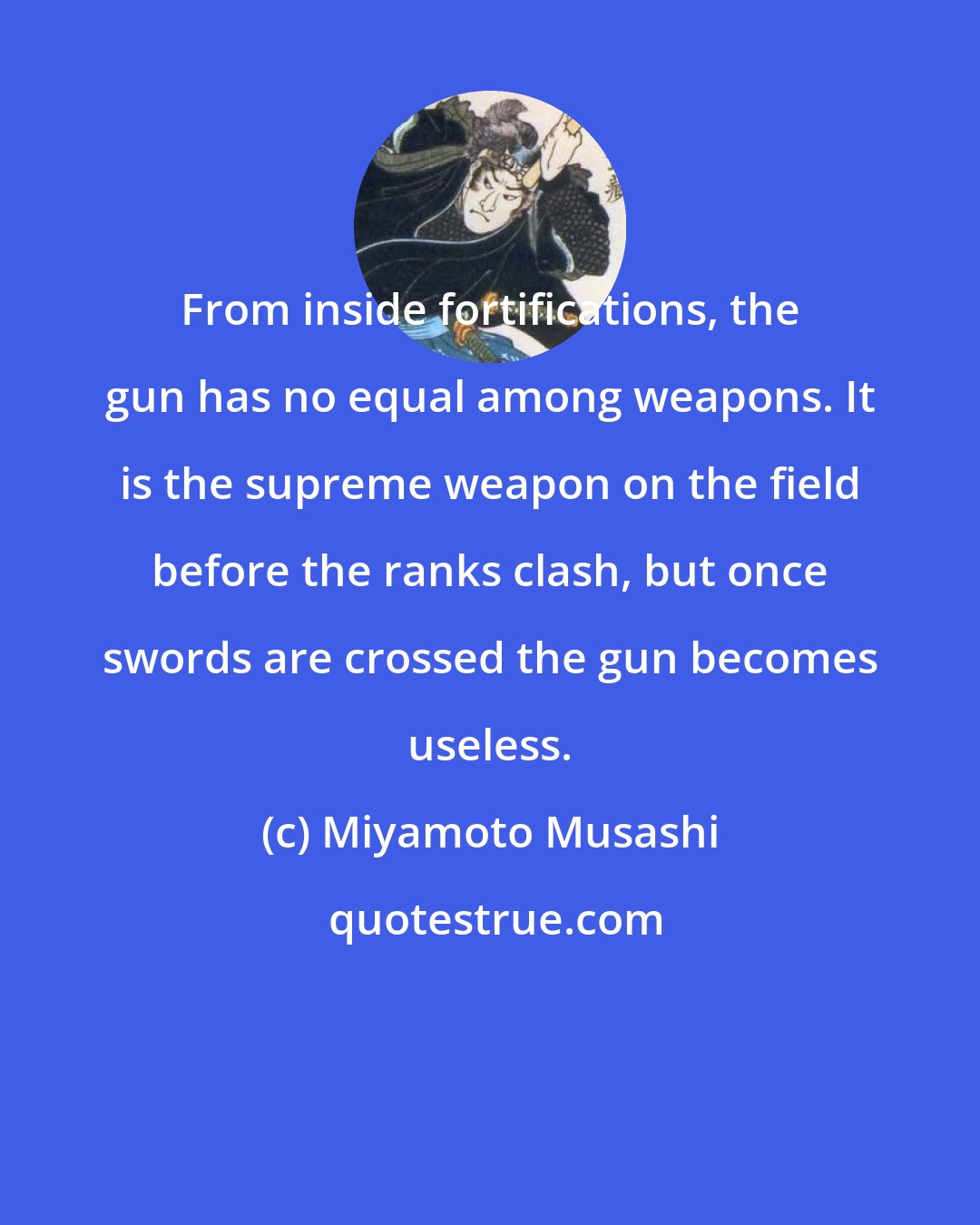 Miyamoto Musashi: From inside fortifications, the gun has no equal among weapons. It is the supreme weapon on the field before the ranks clash, but once swords are crossed the gun becomes useless.