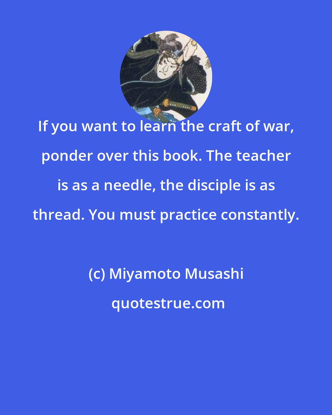 Miyamoto Musashi: If you want to learn the craft of war, ponder over this book. The teacher is as a needle, the disciple is as thread. You must practice constantly.