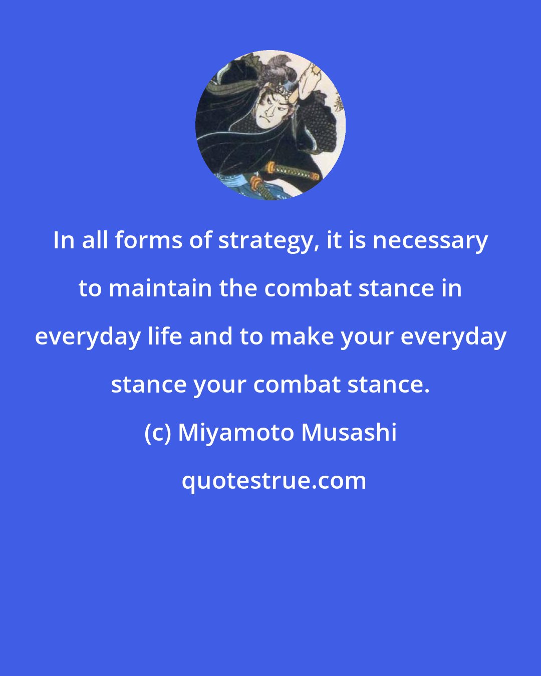 Miyamoto Musashi: In all forms of strategy, it is necessary to maintain the combat stance in everyday life and to make your everyday stance your combat stance.