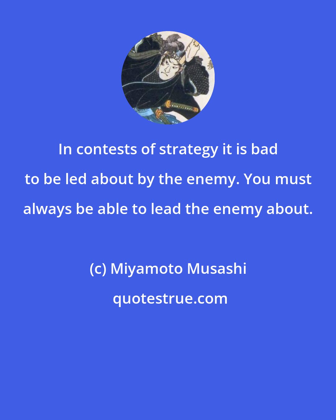 Miyamoto Musashi: In contests of strategy it is bad to be led about by the enemy. You must always be able to lead the enemy about.