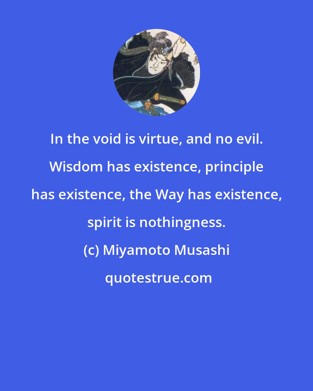 Miyamoto Musashi: In the void is virtue, and no evil. Wisdom has existence, principle has existence, the Way has existence, spirit is nothingness.