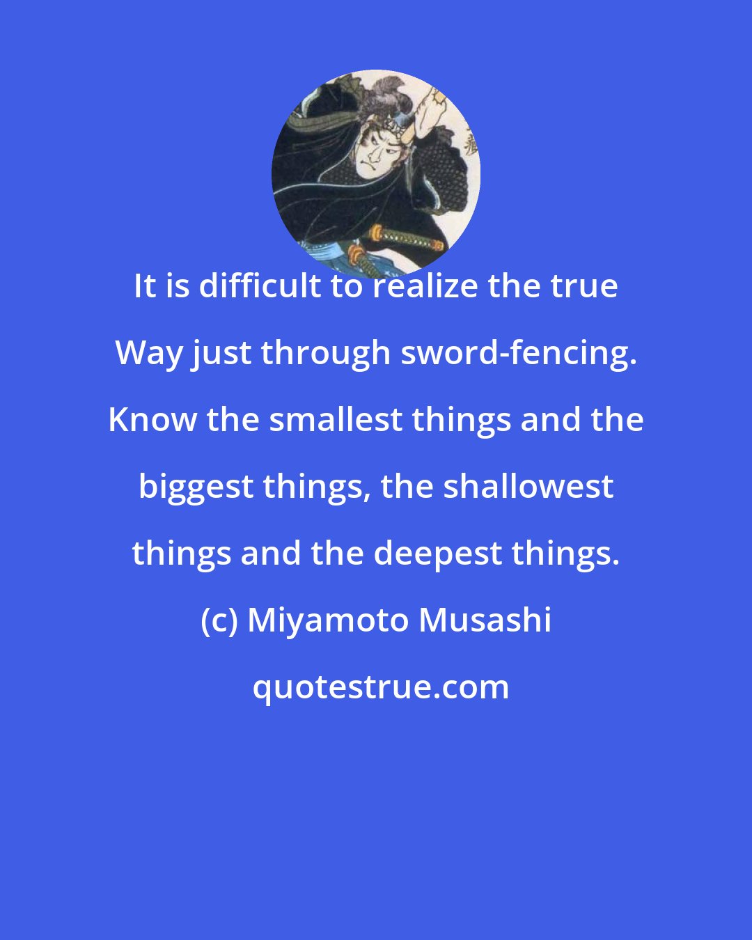 Miyamoto Musashi: It is difficult to realize the true Way just through sword-fencing. Know the smallest things and the biggest things, the shallowest things and the deepest things.