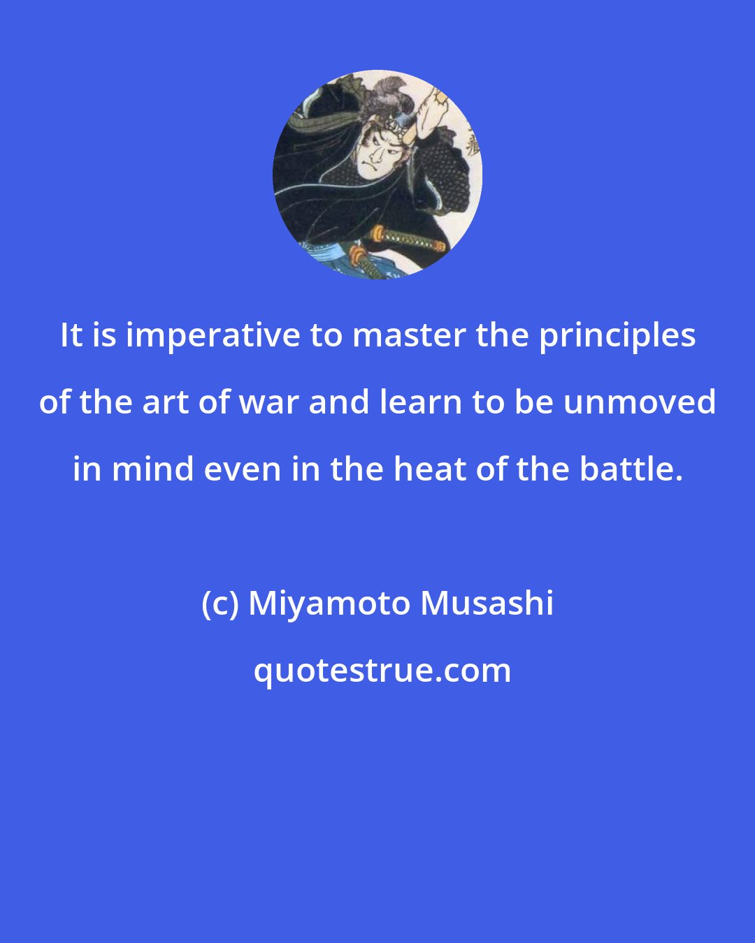 Miyamoto Musashi: It is imperative to master the principles of the art of war and learn to be unmoved in mind even in the heat of the battle.