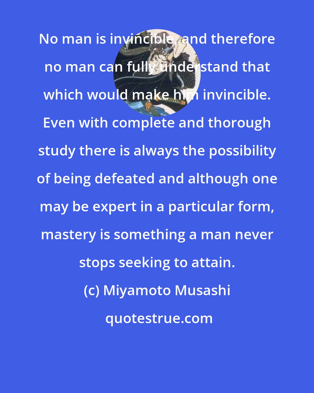 Miyamoto Musashi: No man is invincible, and therefore no man can fully understand that which would make him invincible. Even with complete and thorough study there is always the possibility of being defeated and although one may be expert in a particular form, mastery is something a man never stops seeking to attain.