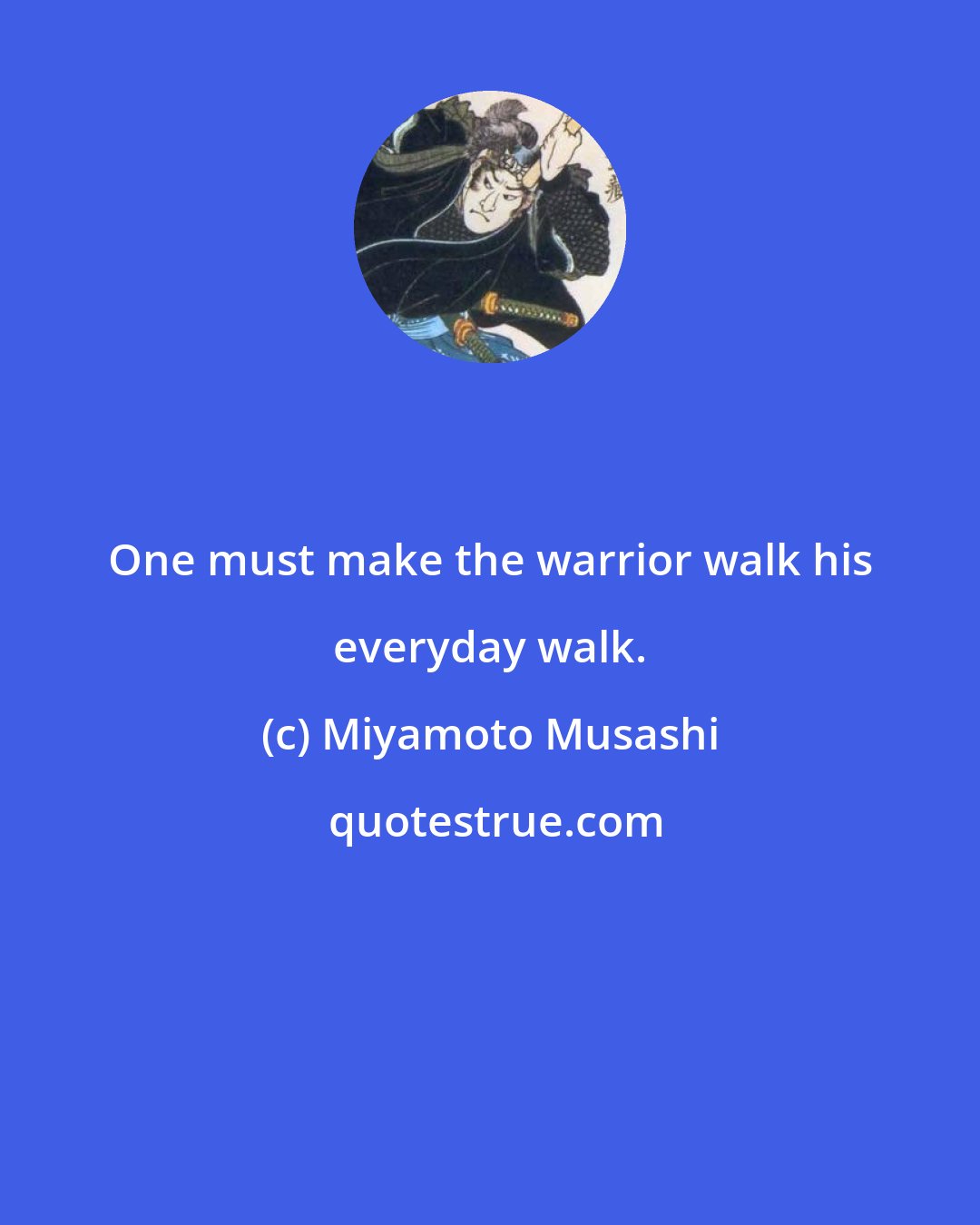 Miyamoto Musashi: One must make the warrior walk his everyday walk.