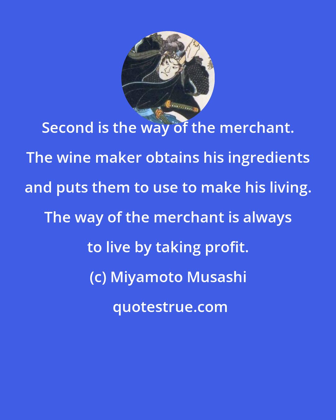 Miyamoto Musashi: Second is the way of the merchant. The wine maker obtains his ingredients and puts them to use to make his living. The way of the merchant is always to live by taking profit.