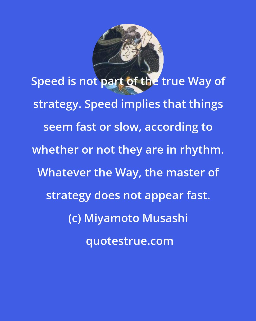 Miyamoto Musashi: Speed is not part of the true Way of strategy. Speed implies that things seem fast or slow, according to whether or not they are in rhythm. Whatever the Way, the master of strategy does not appear fast.