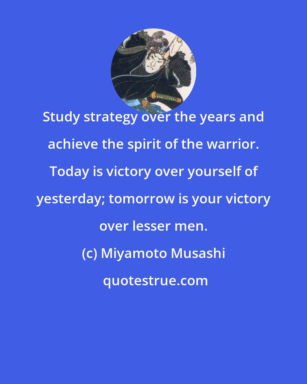 Miyamoto Musashi: Study strategy over the years and achieve the spirit of the warrior. Today is victory over yourself of yesterday; tomorrow is your victory over lesser men.