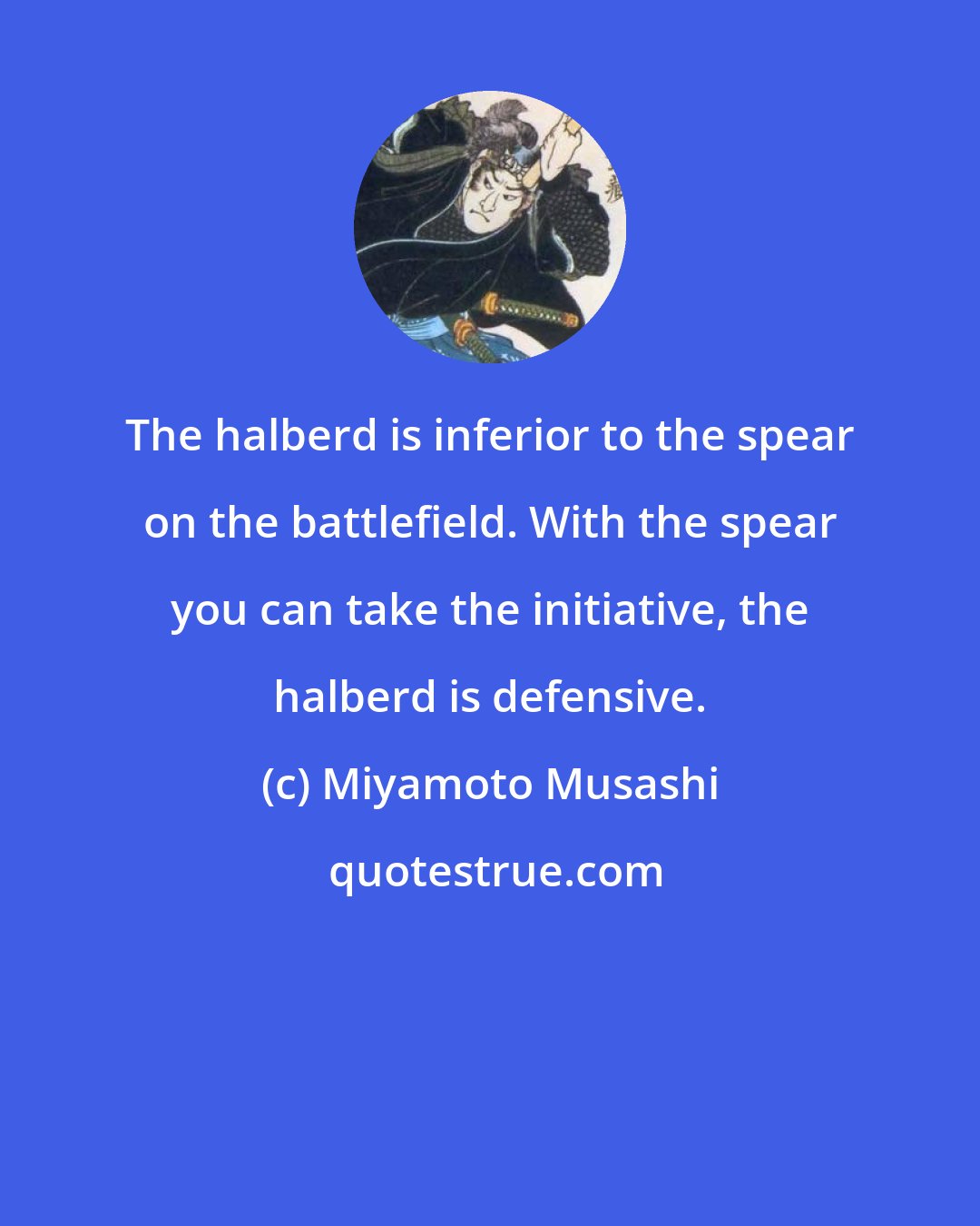 Miyamoto Musashi: The halberd is inferior to the spear on the battlefield. With the spear you can take the initiative, the halberd is defensive.