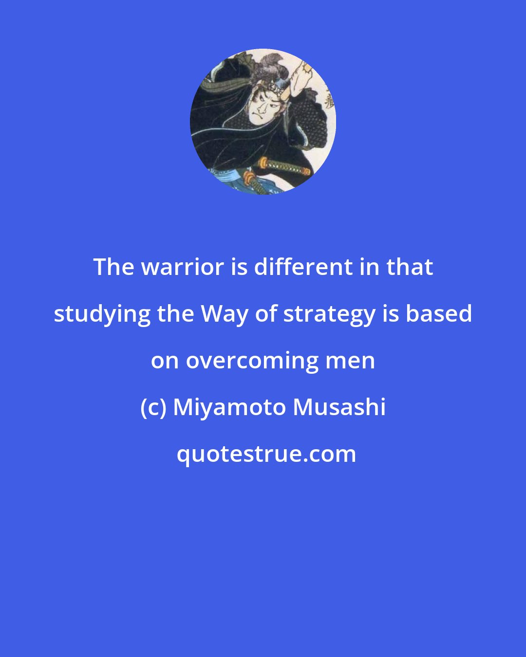 Miyamoto Musashi: The warrior is different in that studying the Way of strategy is based on overcoming men