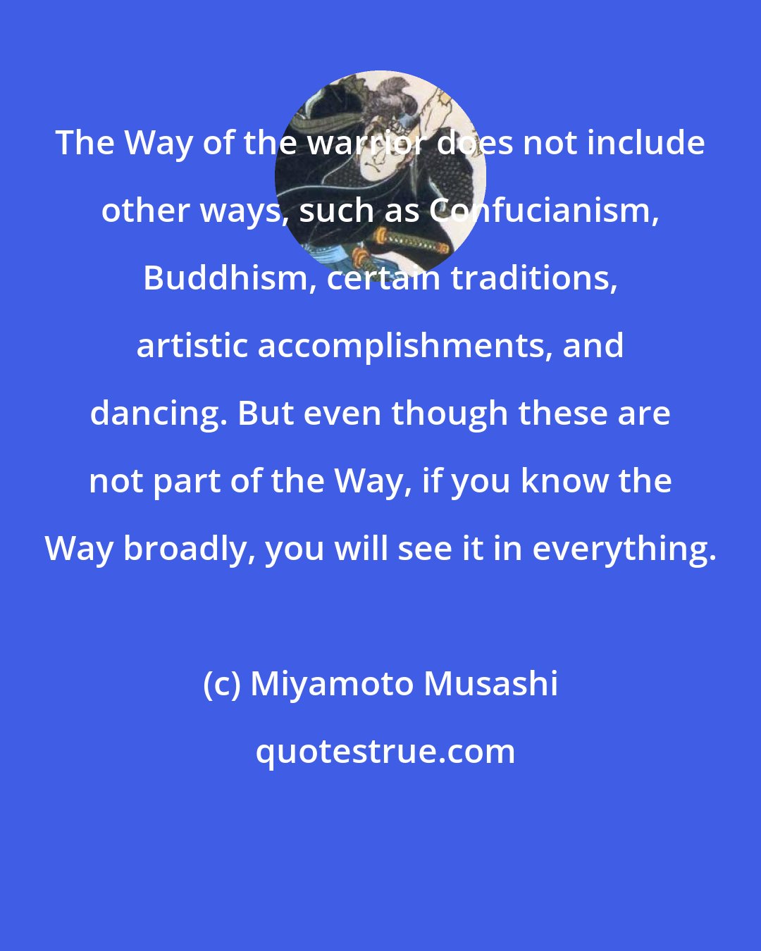 Miyamoto Musashi: The Way of the warrior does not include other ways, such as Confucianism, Buddhism, certain traditions, artistic accomplishments, and dancing. But even though these are not part of the Way, if you know the Way broadly, you will see it in everything.